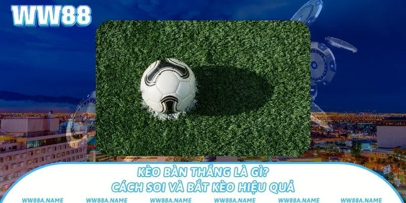 Kèo bàn thắng là gì? Cách soi và bắt kèo hiệu quả